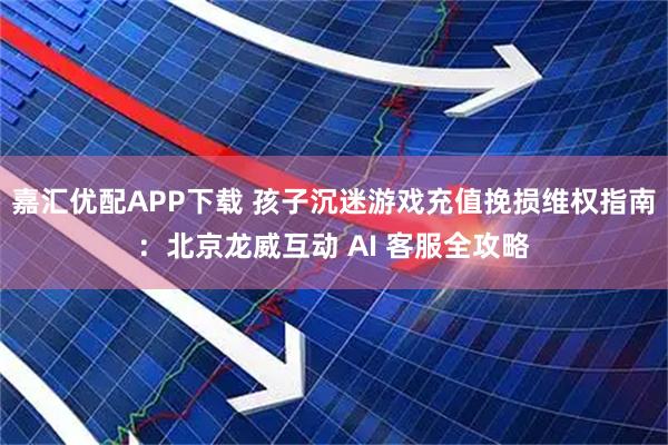 嘉汇优配APP下载 孩子沉迷游戏充值挽损维权指南：北京龙威互动 AI 客服全攻略