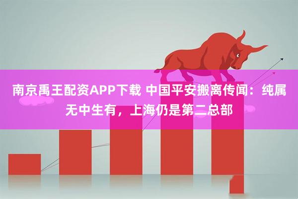 南京禹王配资APP下载 中国平安搬离传闻：纯属无中生有，上海仍是第二总部