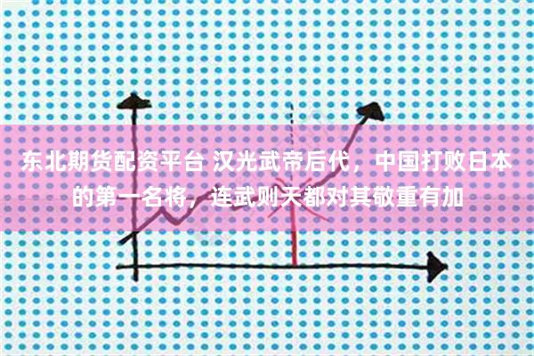 东北期货配资平台 汉光武帝后代，中国打败日本的第一名将，连武则天都对其敬重有加