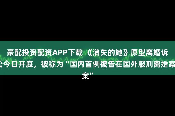 豪配投资配资APP下载 《消失的她》原型离婚诉讼今日开庭，被称为“国内首例被告在国外服刑离婚案”