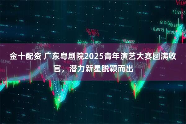 金十配资 广东粤剧院2025青年演艺大赛圆满收官,潜力新星脱颖而出