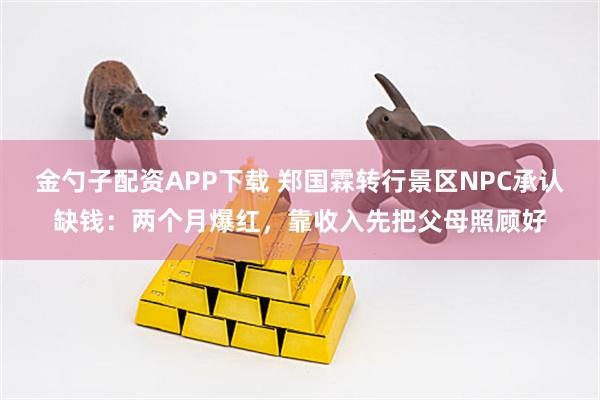 金勺子配资APP下载 郑国霖转行景区NPC承认缺钱：两个月爆红，靠收入先把父母照顾好