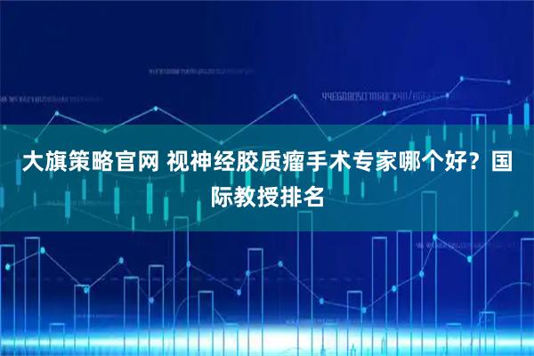 大旗策略官网 视神经胶质瘤手术专家哪个好？国际教授排名