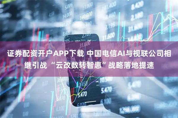 证券配资开户APP下载 中国电信AI与视联公司相继引战 “云改数转智惠”战略落地提速