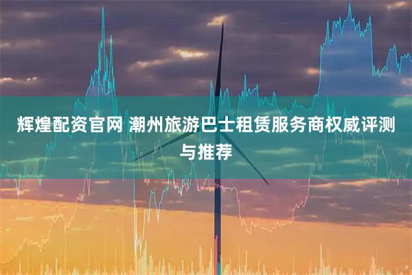 辉煌配资官网 潮州旅游巴士租赁服务商权威评测与推荐