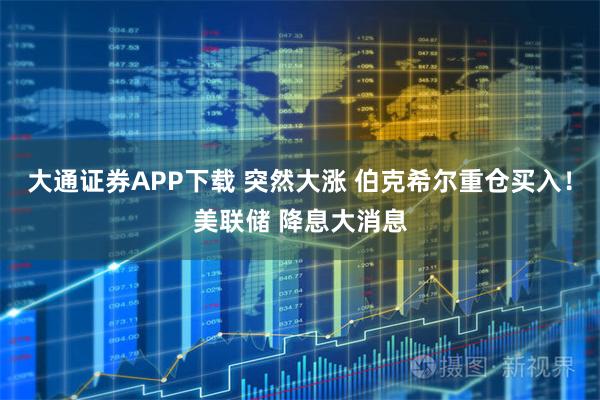 大通证券APP下载 突然大涨 伯克希尔重仓买入!美联储 降息大消息