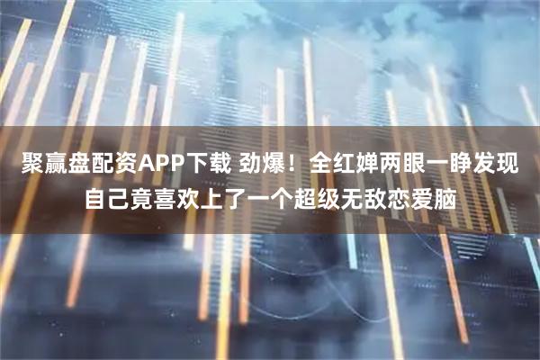 聚赢盘配资APP下载 劲爆!全红婵两眼一睁发现自己竟喜欢上了一个超级无敌恋爱脑