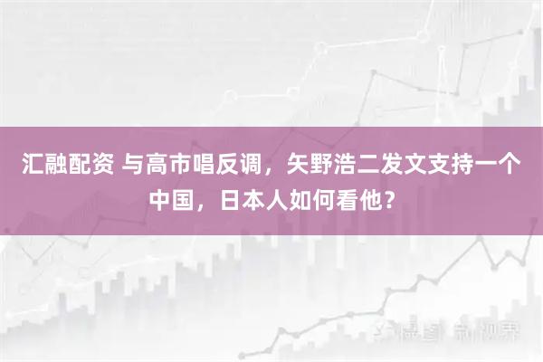 汇融配资 与高市唱反调,矢野浩二发文支持一个中国,日本人如何看他?