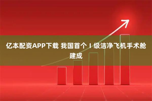 亿本配资APP下载 我国首个Ⅰ级洁净飞机手术舱建成