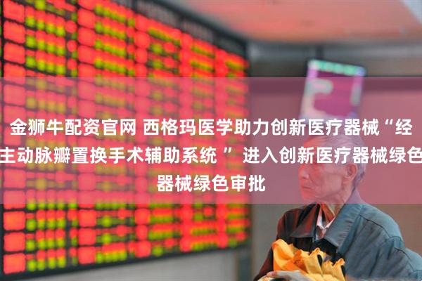 金狮牛配资官网 西格玛医学助力创新医疗器械“经导管主动脉瓣置换手术辅助系统 ” 进入创新医疗器械绿色审批