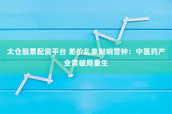 太仓股票配资平台 差价乱象敲响警钟：中医药产业需破局重生