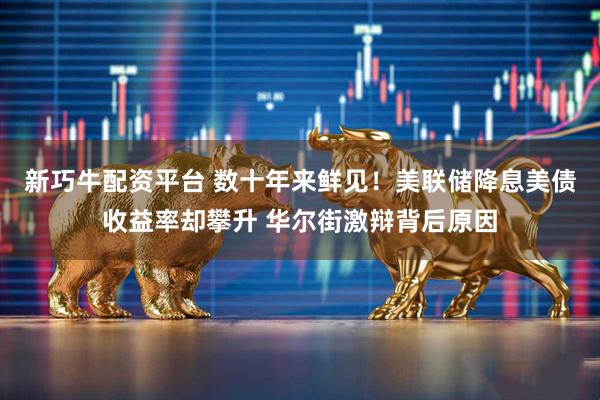 新巧牛配资平台 数十年来鲜见!美联储降息美债收益率却攀升 华尔街激辩背后原因