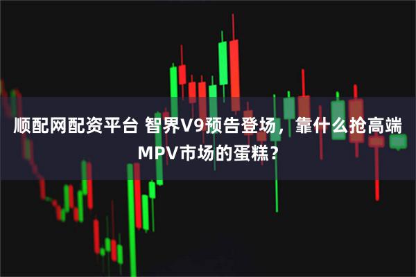 顺配网配资平台 智界V9预告登场,靠什么抢高端MPV市场的蛋糕?