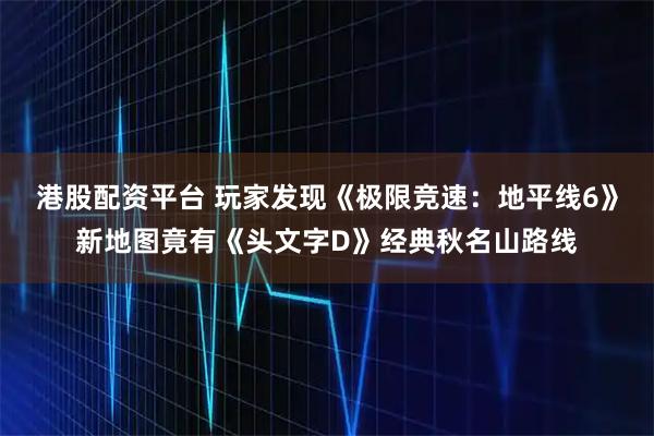 港股配资平台 玩家发现《极限竞速:地平线6》新地图竟有《头文字D》经典秋名山路线