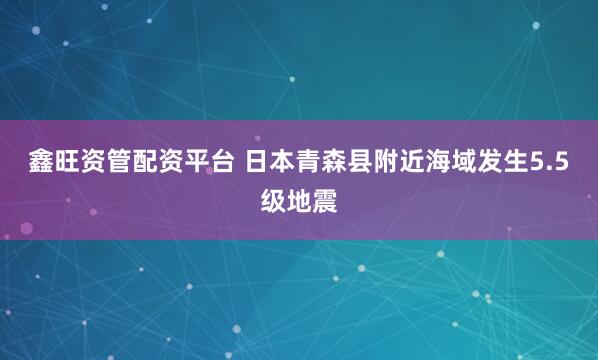 鑫旺资管配资平台 日本青森县附近海域发生5.5级地震