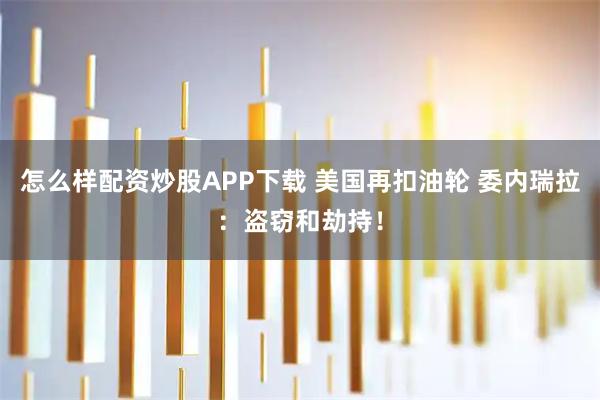 怎么样配资炒股APP下载 美国再扣油轮 委内瑞拉:盗窃和劫持!