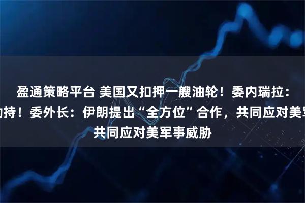 盈通策略平台 美国又扣押一艘油轮!委内瑞拉:盗窃和劫持!委外长:伊朗提出“全方位”合作,共同应对美军事威胁