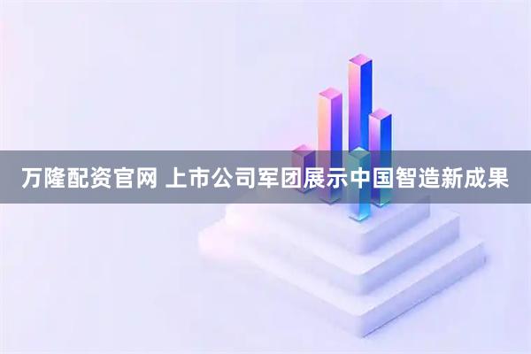 万隆配资官网 上市公司军团展示中国智造新成果