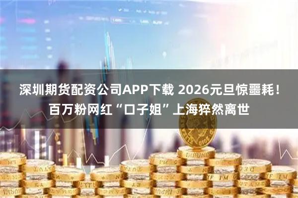 深圳期货配资公司APP下载 2026元旦惊噩耗！百万粉网红“口子姐”上海猝然离世