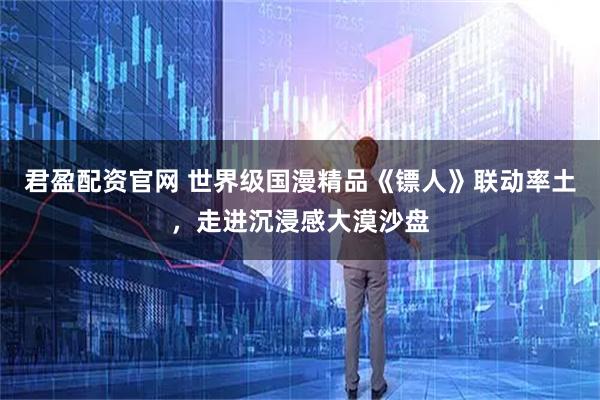 君盈配资官网 世界级国漫精品《镖人》联动率土，走进沉浸感大漠沙盘