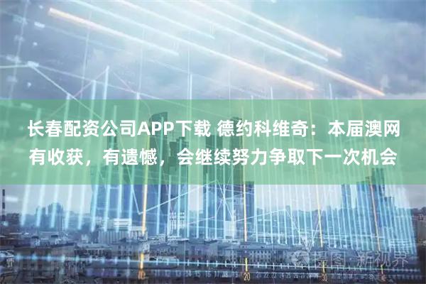 长春配资公司APP下载 德约科维奇：本届澳网有收获，有遗憾，会继续努力争取下一次机会