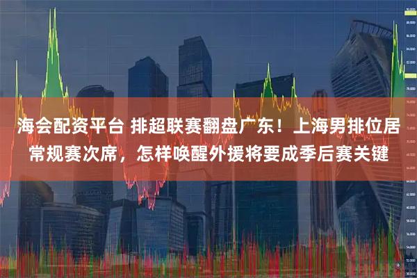 海会配资平台 排超联赛翻盘广东！上海男排位居常规赛次席，怎样唤醒外援将要成季后赛关键