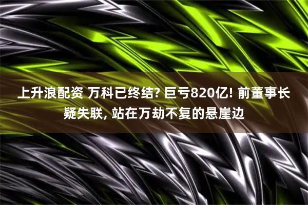 上升浪配资 万科已终结? 巨亏820亿! 前董事长疑失联, 站在万劫不复的悬崖边