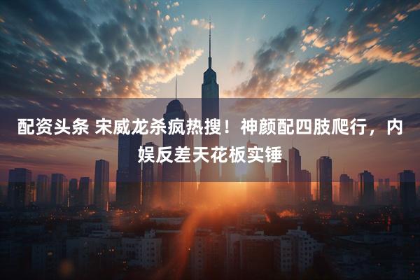 配资头条 宋威龙杀疯热搜！神颜配四肢爬行，内娱反差天花板实锤