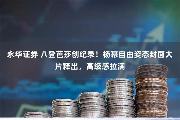 永华证券 八登芭莎创纪录！杨幂自由姿态封面大片释出，高级感拉满