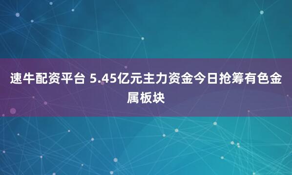 速牛配资平台 5.45亿元主力资金今日抢筹有色金属板块