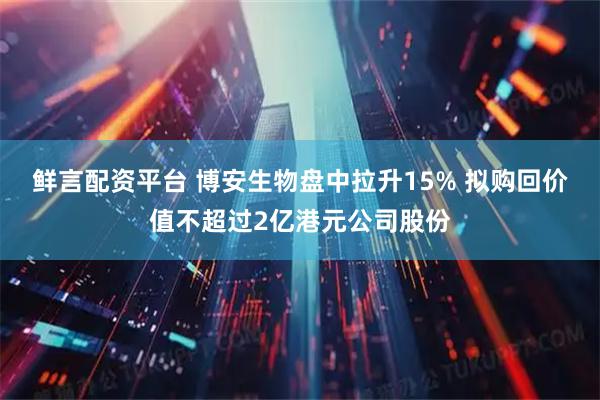鲜言配资平台 博安生物盘中拉升15% 拟购回价值不超过2亿港元公司股份