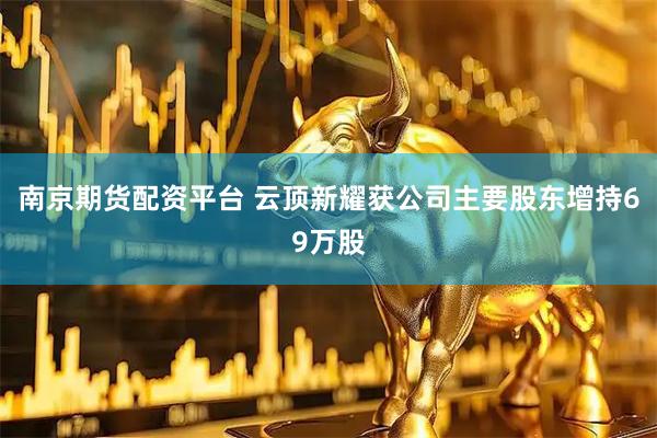 南京期货配资平台 云顶新耀获公司主要股东增持69万股