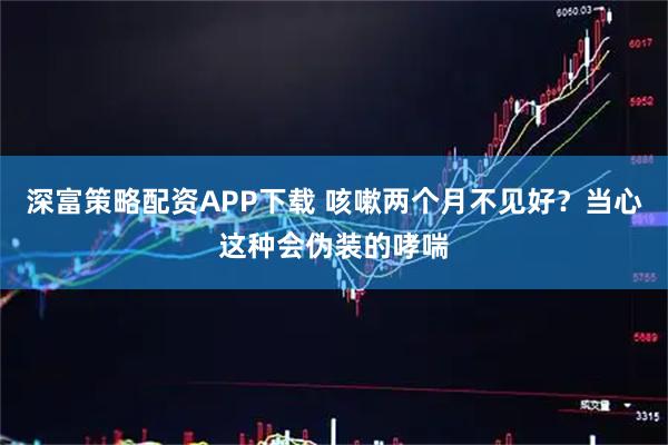 深富策略配资APP下载 咳嗽两个月不见好？当心这种会伪装的哮喘