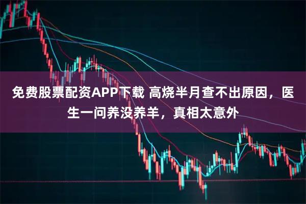 免费股票配资APP下载 高烧半月查不出原因，医生一问养没养羊，真相太意外